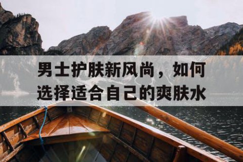 男士护肤新风尚，如何选择适合自己的爽肤水
