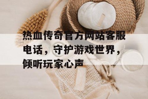 热血传奇官方网站客服电话，守护游戏世界，倾听玩家心声