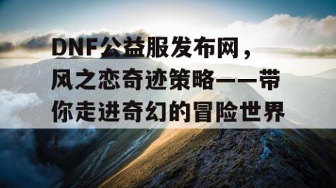 DNF公益服发布网，风之恋奇迹策略——带你走进奇幻的冒险世界！