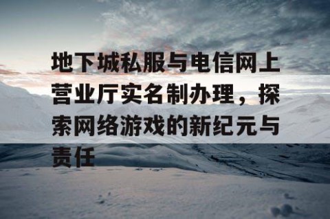 地下城私服与电信网上营业厅实名制办理，探索网络游戏的新纪元与责任