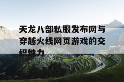 天龙八部私服发布网与穿越火线网页游戏的交织魅力