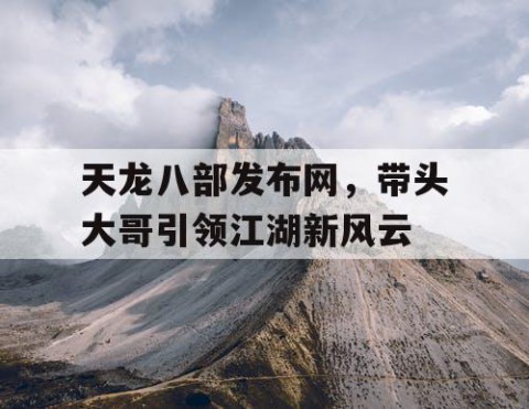 天龙八部发布网，带头大哥引领江湖新风云