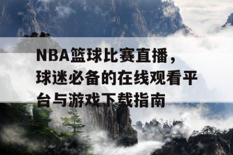 NBA篮球比赛直播，球迷必备的在线观看平台与游戏下载指南