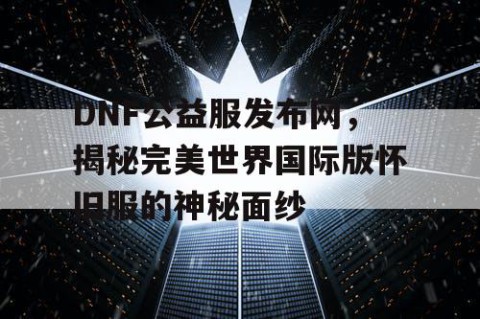 DNF公益服发布网，揭秘完美世界国际版怀旧服的神秘面纱