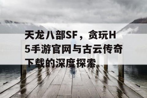 天龙八部SF，贪玩H5手游官网与古云传奇下载的深度探索