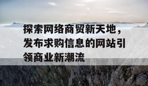 探索网络商贸新天地，发布求购信息的网站引领商业新潮流