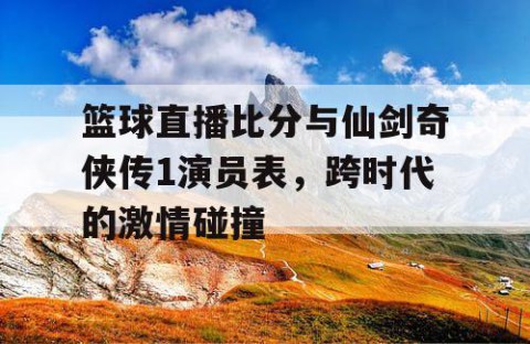 篮球直播比分与仙剑奇侠传1演员表,跨时代的激情碰撞