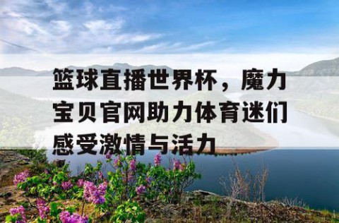 篮球直播世界杯，魔力宝贝官网助力体育迷们感受激情与活力