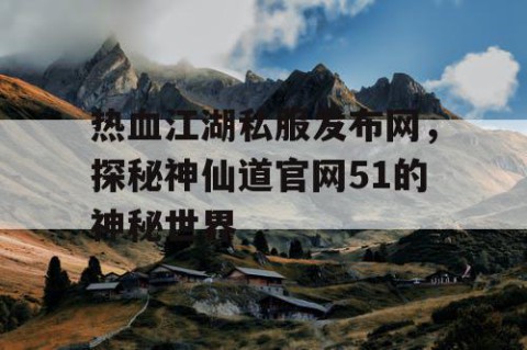 热血江湖私服发布网，探秘神仙道官网51的神秘世界