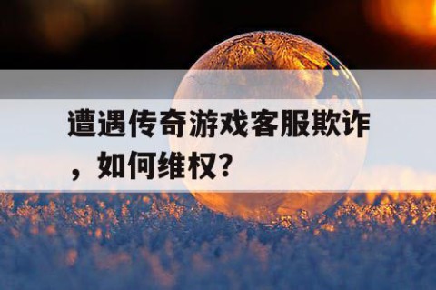遭遇传奇游戏客服欺诈，如何维权？