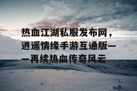 热血江湖私服发布网，逍遥情缘手游互通版——再续热血传奇风云