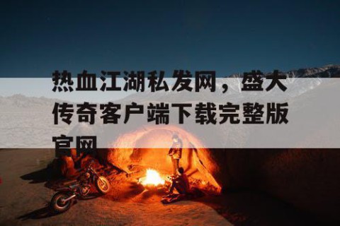 热血江湖私发网，盛大传奇客户端下载完整版官网