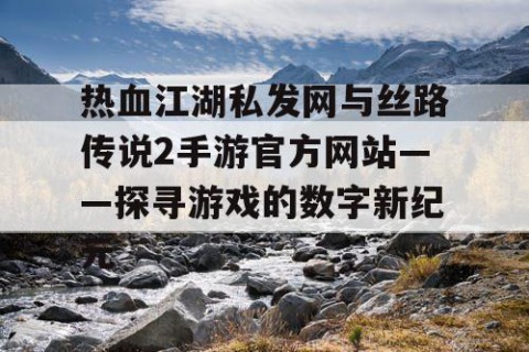 热血江湖私发网与丝路传说2手游官方网站——探寻游戏的数字新纪元