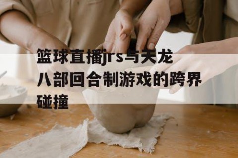 篮球直播jrs与天龙八部回合制游戏的跨界碰撞