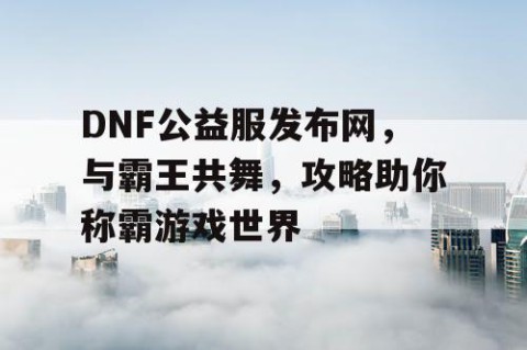 DNF公益服发布网，与霸王共舞，攻略助你称霸游戏世界