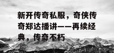 新开传奇私服，奇侠传奇郑达播讲——再续经典，传奇不朽