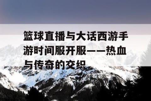 篮球直播与大话西游手游时间服开服——热血与传奇的交织