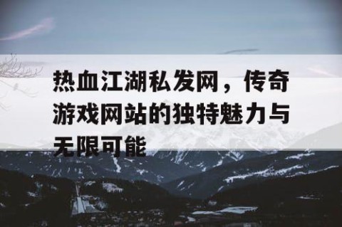 热血江湖私发网，传奇游戏网站的独特魅力与无限可能