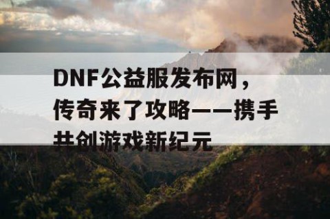 DNF公益服发布网，传奇来了攻略——携手共创游戏新纪元