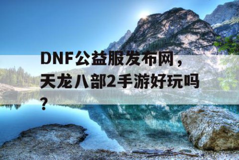 DNF公益服发布网，天龙八部2手游好玩吗？