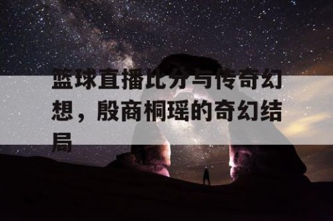 篮球直播比分与传奇幻想，殷商桐瑶的奇幻结局