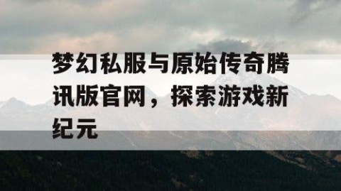 梦幻私服与原始传奇腾讯版官网，探索游戏新纪元