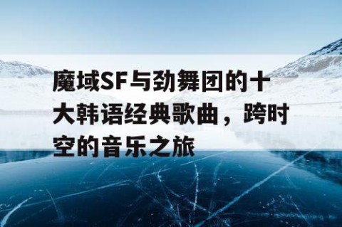 魔域SF与劲舞团的十大韩语经典歌曲，跨时空的音乐之旅