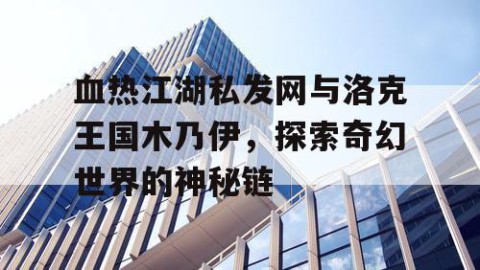血热江湖私发网与洛克王国木乃伊，探索奇幻世界的神秘链