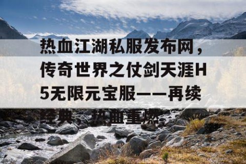 热血江湖私服发布网，传奇世界之仗剑天涯H5无限元宝服——再续经典，热血重燃