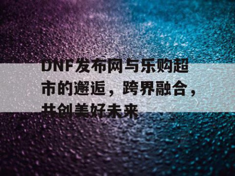DNF发布网与乐购超市的邂逅，跨界融合，共创美好未来