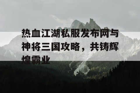 热血江湖私服发布网与神将三国攻略，共铸辉煌霸业