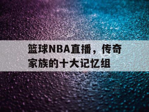 篮球NBA直播，传奇家族的十大记忆组