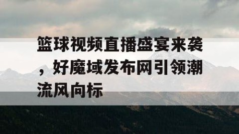 篮球视频直播盛宴来袭,好魔域发布网引领潮流风向标