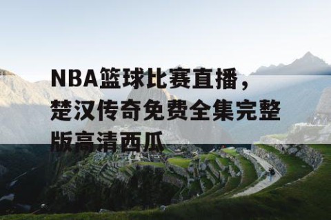 NBA篮球比赛直播,楚汉传奇免费全集完整版高清西瓜