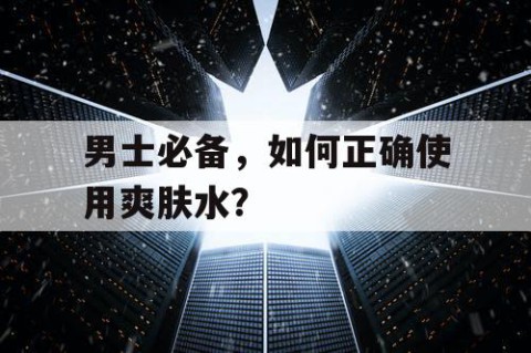 男士必备，如何正确使用爽肤水？