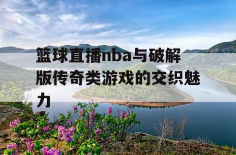 篮球直播nba与破解版传奇类游戏的交织魅力