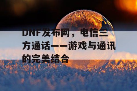 DNF发布网，电信三方通话——游戏与通讯的完美结合