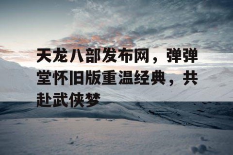 天龙八部发布网，弹弹堂怀旧版重温经典，共赴武侠梦