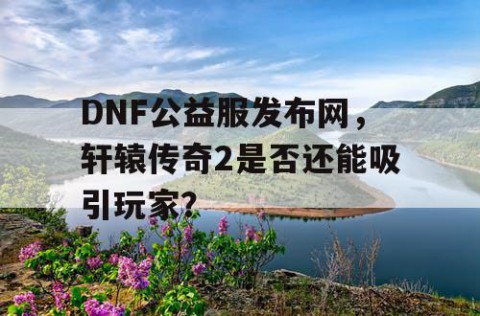 DNF公益服发布网，轩辕传奇2是否还能吸引玩家？