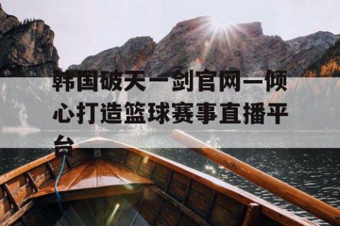 韩国破天一剑官网—倾心打造篮球赛事直播平台