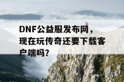 DNF公益服发布网，现在玩传奇还要下载客户端吗？