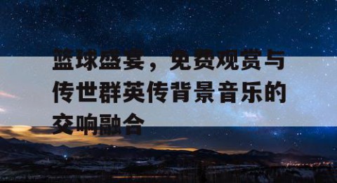 篮球盛宴，免费观赏与传世群英传背景音乐的交响融合
