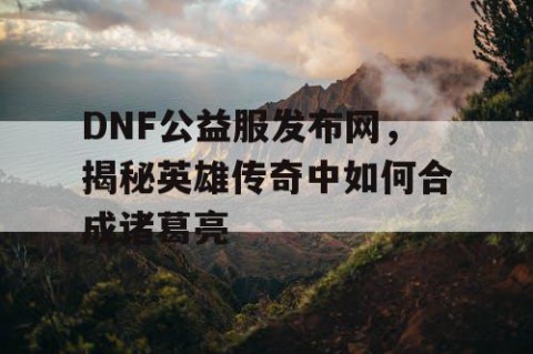 DNF公益服发布网，揭秘英雄传奇中如何合成诸葛亮