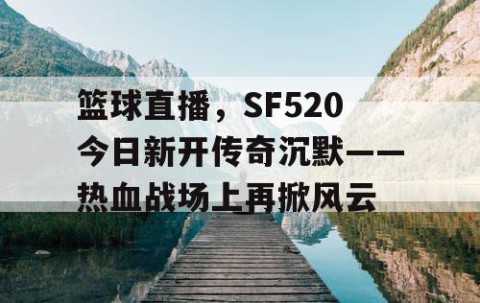 篮球直播，SF520今日新开传奇沉默——热血战场上再掀风云