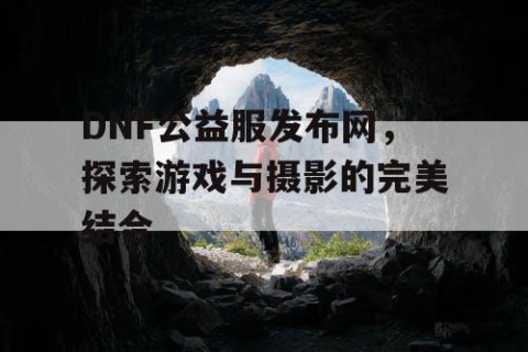 DNF公益服发布网，探索游戏与摄影的完美结合
