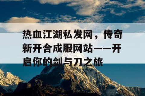 热血江湖私发网，传奇新开合成服网站——开启你的剑与刀之旅
