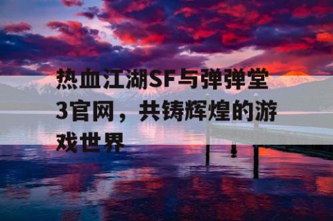热血江湖SF与弹弹堂3官网，共铸辉煌的游戏世界