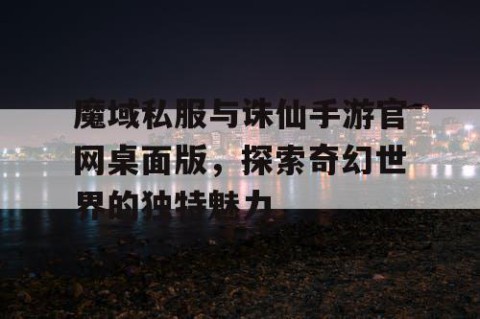 魔域私服与诛仙手游官网桌面版，探索奇幻世界的独特魅力