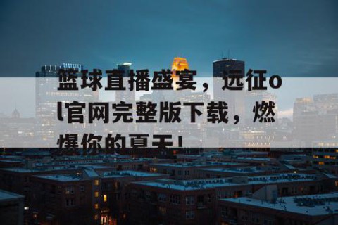 篮球直播盛宴，远征ol官网完整版下载，燃爆你的夏天！
