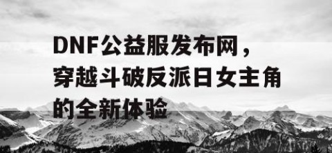 DNF公益服发布网，穿越斗破反派日女主角的全新体验